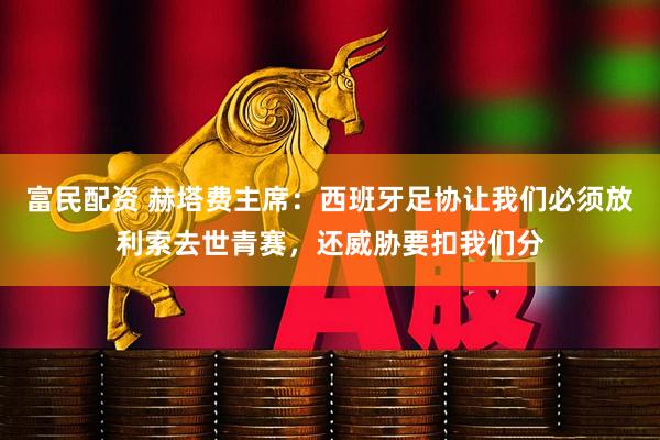 富民配资 赫塔费主席：西班牙足协让我们必须放利索去世青赛，还威胁要扣我们分