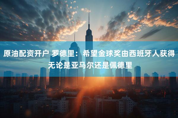 原油配资开户 罗德里：希望金球奖由西班牙人获得 无论是亚马尔还是佩德里