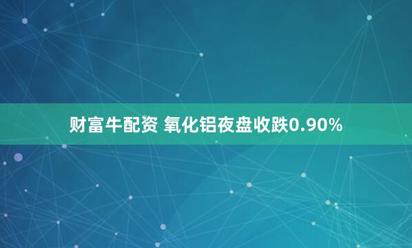 财富牛配资 氧化铝夜盘收跌0.90%