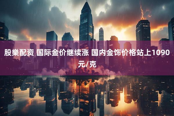 股樂配资 国际金价继续涨 国内金饰价格站上1090元/克
