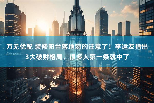 万无优配 装修阳台落地窗的注意了！李运友指出3大破财格局，很多人第一条就中了