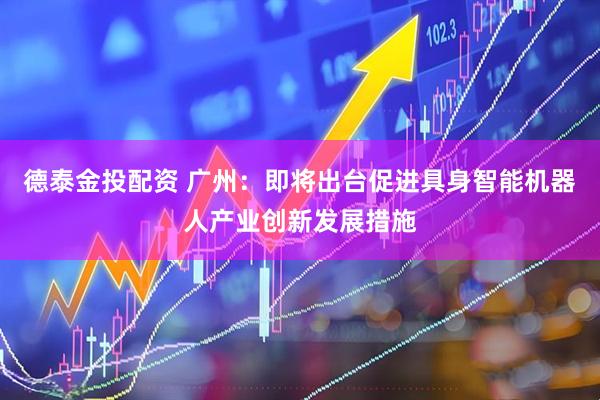 德泰金投配资 广州：即将出台促进具身智能机器人产业创新发展措施