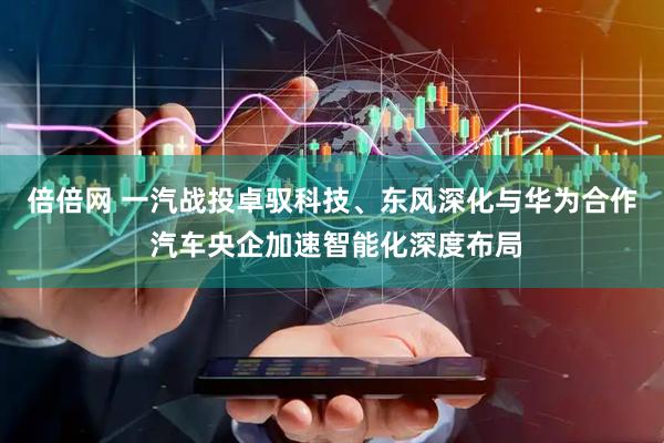 倍倍网 一汽战投卓驭科技、东风深化与华为合作 汽车央企加速智能化深度布局