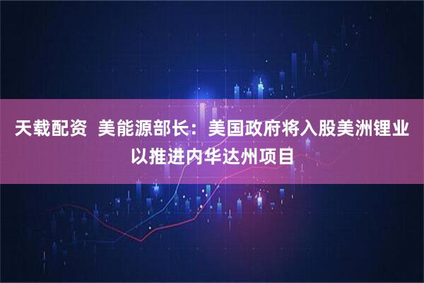 天载配资  美能源部长：美国政府将入股美洲锂业以推进内华达州项目
