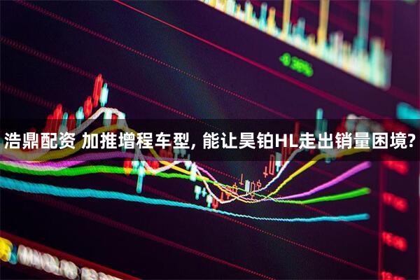 浩鼎配资 加推增程车型, 能让昊铂HL走出销量困境?