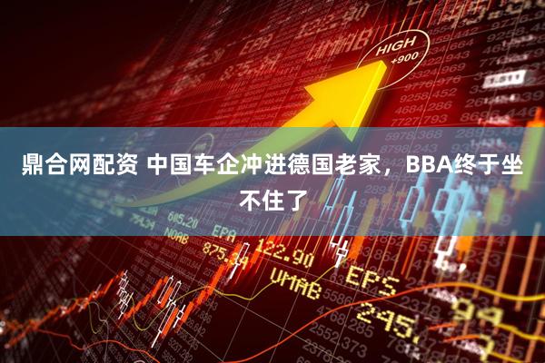 鼎合网配资 中国车企冲进德国老家，BBA终于坐不住了