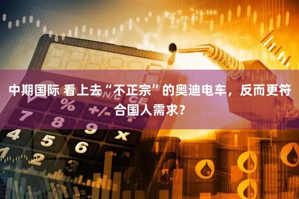 中期国际 看上去“不正宗”的奥迪电车，反而更符合国人需求？