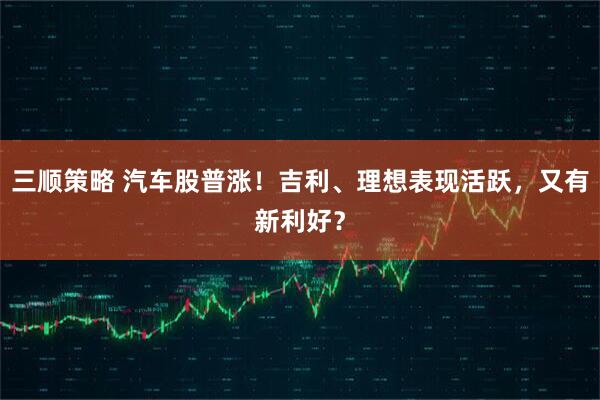 三顺策略 汽车股普涨！吉利、理想表现活跃，又有新利好？