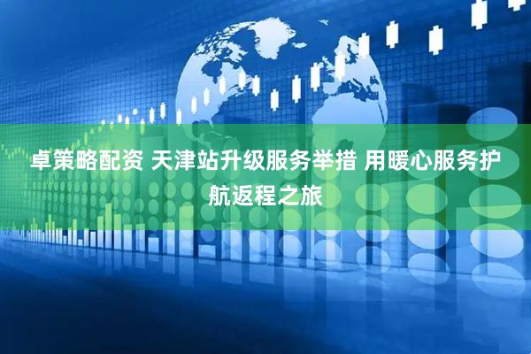 卓策略配资 天津站升级服务举措 用暖心服务护航返程之旅