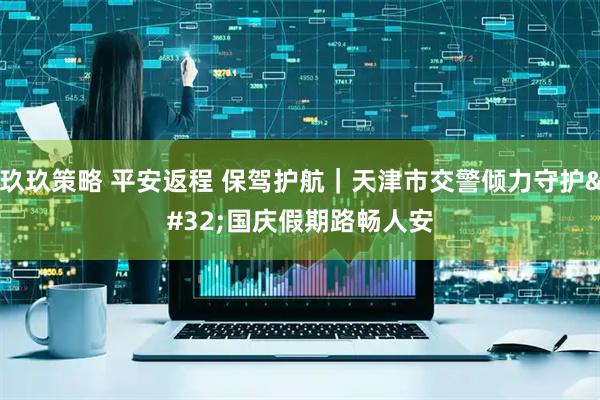 玖玖策略 平安返程 保驾护航｜天津市交警倾力守护 国庆假期路畅人安
