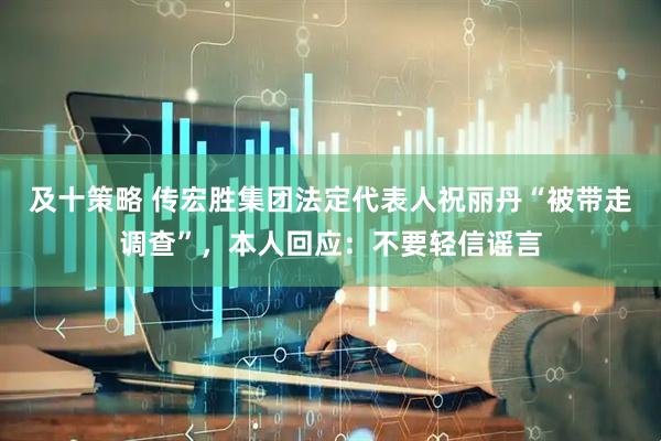 及十策略 传宏胜集团法定代表人祝丽丹“被带走调查”，本人回应：不要轻信谣言