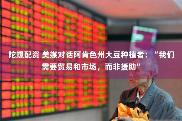 陀螺配资 美媒对话阿肯色州大豆种植者：“我们需要贸易和市场，而非援助”