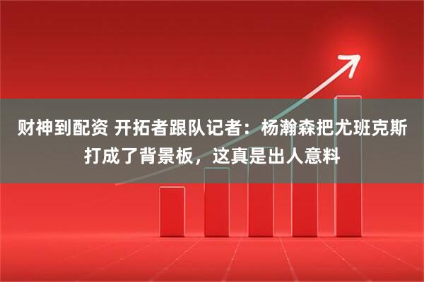 财神到配资 开拓者跟队记者:杨瀚森把尤班克斯打成了背景板,这真是出人意料
