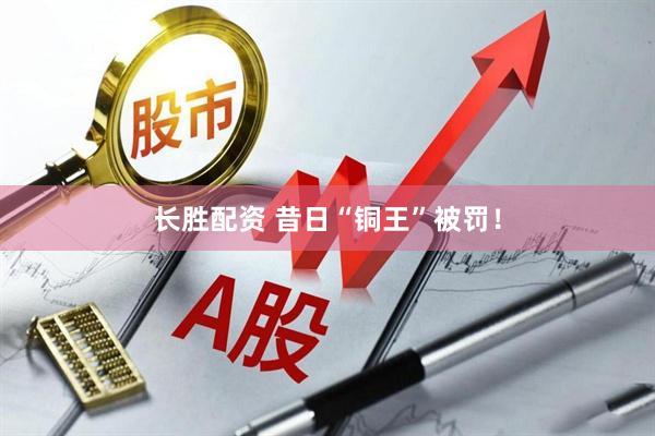长胜配资 昔日“铜王”被罚！