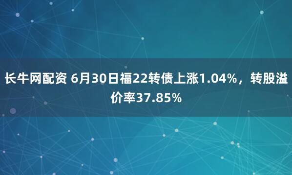 长牛网配资 6月30日福22转债上涨1.04%,转股溢价率37.85%