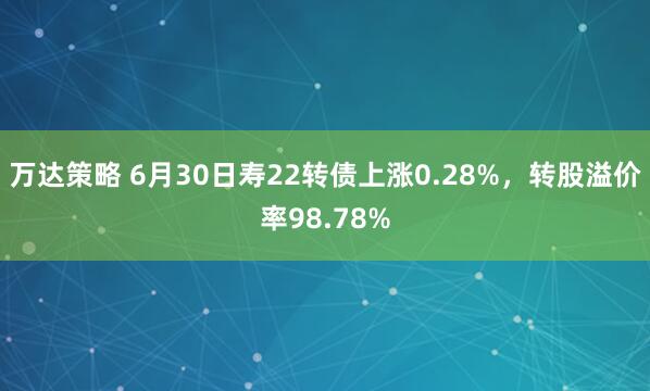 万达策略 6月30日寿22转债上涨0.28%，转股溢价率98.78%