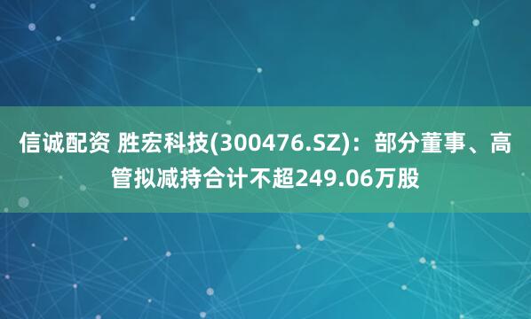 信诚配资 胜宏科技(300476.SZ)：部分董事、高管拟减持合计不超249.06万股