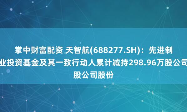掌中财富配资 天智航(688277.SH):先进制造产业投资基金及其一致行动人累计减持298.96万股公司股份