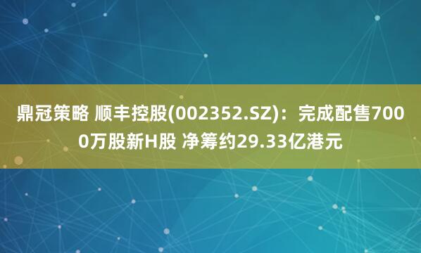 鼎冠策略 顺丰控股(002352.SZ)：完成配售7000万股新H股 净筹约29.33亿港元