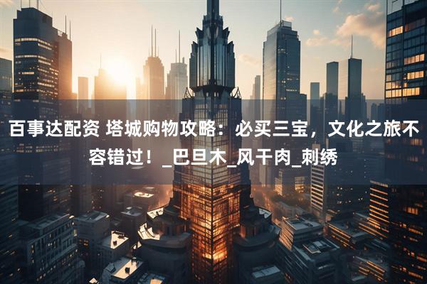 百事达配资 塔城购物攻略：必买三宝，文化之旅不容错过！_巴旦木_风干肉_刺绣