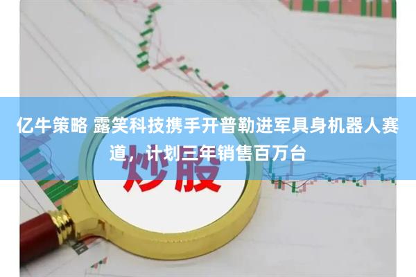 亿牛策略 露笑科技携手开普勒进军具身机器人赛道，计划三年销售百万台