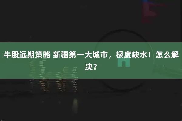 牛股远期策略 新疆第一大城市，极度缺水！怎么解决？